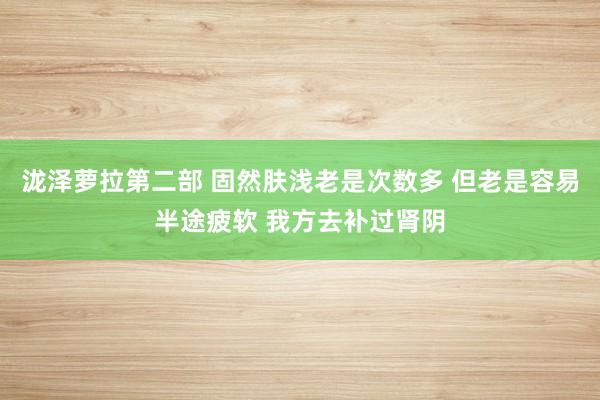 泷泽萝拉第二部 固然肤浅老是次数多 但老是容易半途疲软 我方去补过肾阴