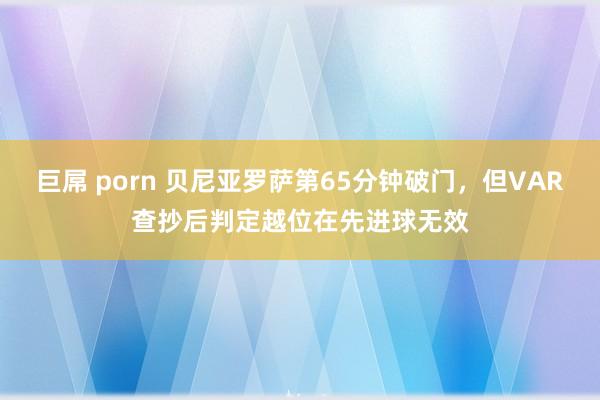 巨屌 porn 贝尼亚罗萨第65分钟破门，但VAR查抄后判定越位在先进球无效