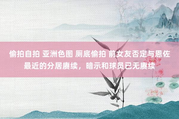 偷拍自拍 亚洲色图 厕底偷拍 前女友否定与恩佐最近的分居赓续，暗示和球员已无赓续