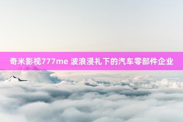 奇米影视777me 波浪浸礼下的汽车零部件企业