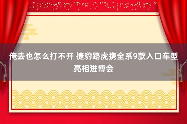 俺去也怎么打不开 捷豹路虎携全系9款入口车型亮相进博会