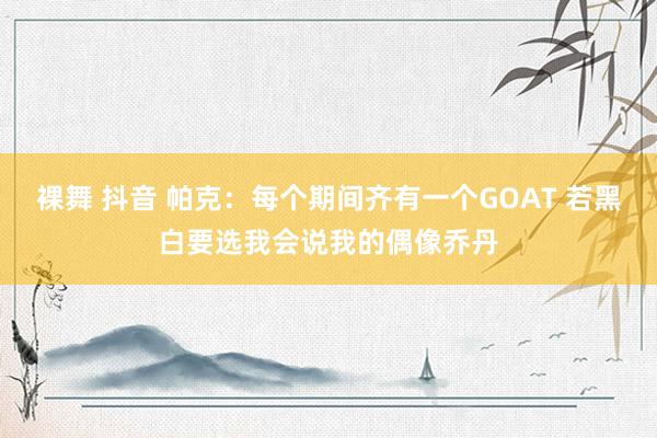 裸舞 抖音 帕克：每个期间齐有一个GOAT 若黑白要选我会说我的偶像乔丹