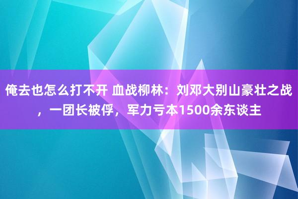 俺去也怎么打不开 血战柳林：刘邓大别山豪壮之战，一团长被俘，军力亏本1500余东谈主