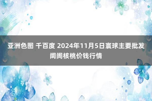 亚洲色图 千百度 2024年11月5日寰球主要批发阛阓核桃价钱行情