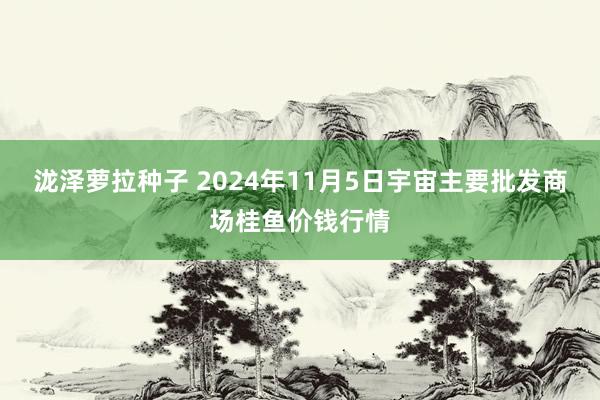 泷泽萝拉种子 2024年11月5日宇宙主要批发商场桂鱼价钱行情