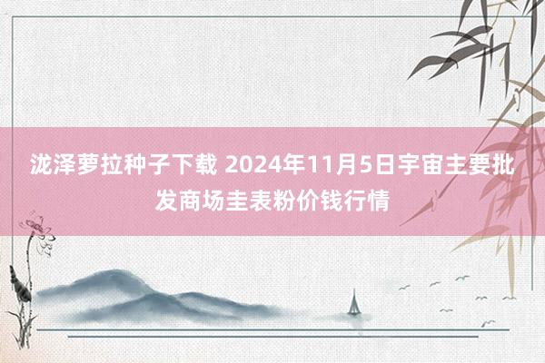 泷泽萝拉种子下载 2024年11月5日宇宙主要批发商场圭表粉价钱行情