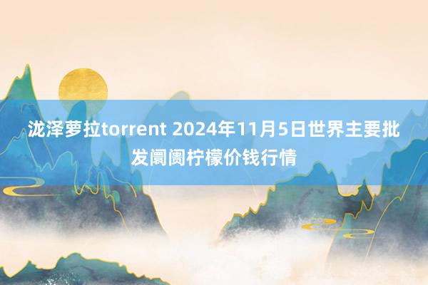 泷泽萝拉torrent 2024年11月5日世界主要批发阛阓柠檬价钱行情