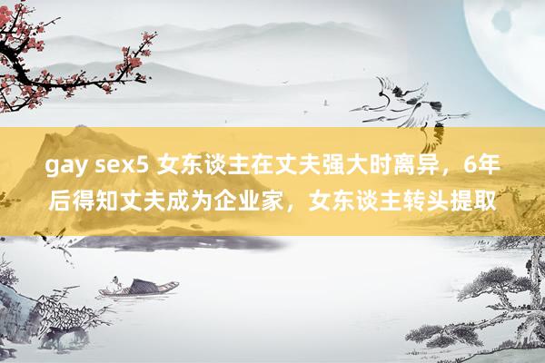 gay sex5 女东谈主在丈夫强大时离异，6年后得知丈夫成为企业家，女东谈主转头提取