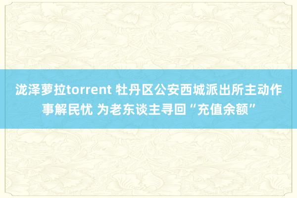 泷泽萝拉torrent 牡丹区公安西城派出所主动作事解民忧 为老东谈主寻回“充值余额”