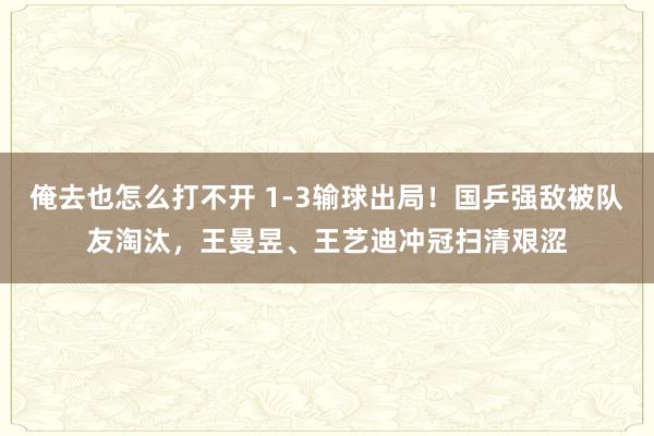 俺去也怎么打不开 1-3输球出局！国乒强敌被队友淘汰，王曼昱、王艺迪冲冠扫清艰涩