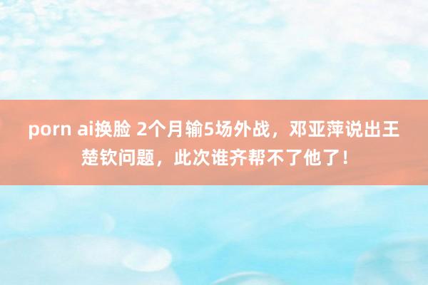 porn ai换脸 2个月输5场外战，邓亚萍说出王楚钦问题，此次谁齐帮不了他了！