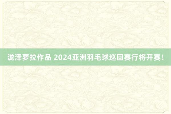 泷泽萝拉作品 2024亚洲羽毛球巡回赛行将开赛！