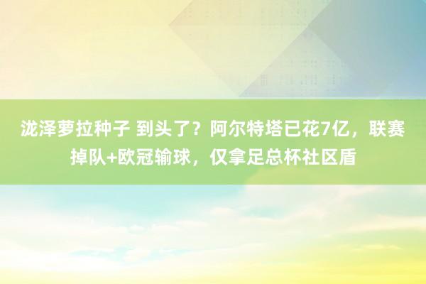 泷泽萝拉种子 到头了？阿尔特塔已花7亿，联赛掉队+欧冠输球，仅拿足总杯社区盾