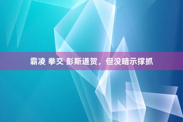 霸凌 拳交 彭斯道贺，但没暗示撑抓