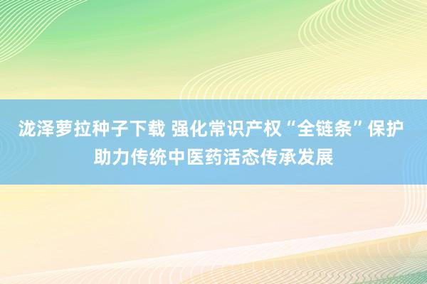 泷泽萝拉种子下载 强化常识产权“全链条”保护 助力传统中医药活态传承发展