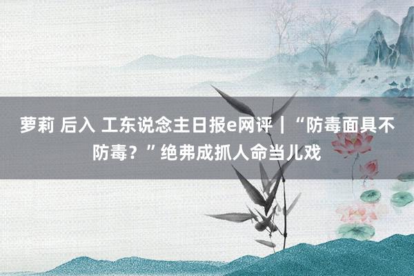 萝莉 后入 工东说念主日报e网评｜“防毒面具不防毒？”绝弗成抓人命当儿戏