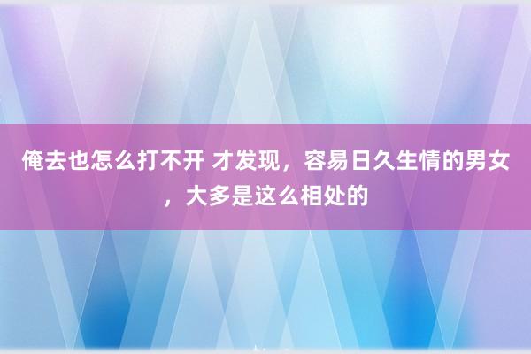 俺去也怎么打不开 才发现，容易日久生情的男女，大多是这么相处的