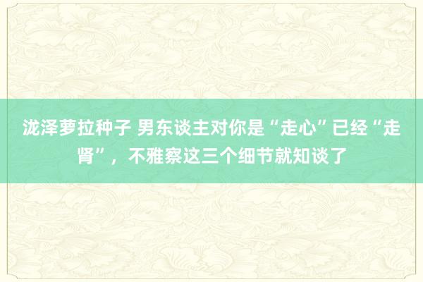 泷泽萝拉种子 男东谈主对你是“走心”已经“走肾”，不雅察这三个细节就知谈了