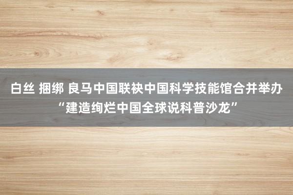 白丝 捆绑 良马中国联袂中国科学技能馆合并举办“建造绚烂中国全球说科普沙龙”