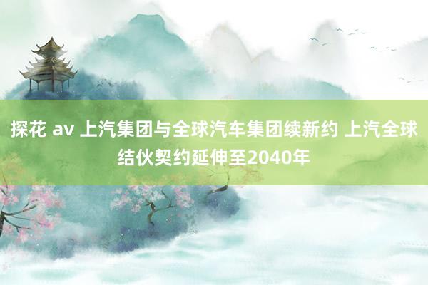 探花 av 上汽集团与全球汽车集团续新约 上汽全球结伙契约延伸至2040年