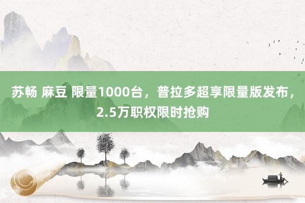 苏畅 麻豆 限量1000台，普拉多超享限量版发布，2.5万职权限时抢购