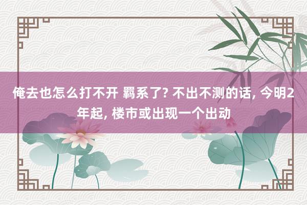 俺去也怎么打不开 羁系了? 不出不测的话， 今明2年起， 楼市或出现一个出动