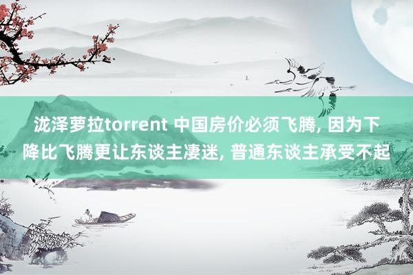 泷泽萝拉torrent 中国房价必须飞腾， 因为下降比飞腾更让东谈主凄迷， 普通东谈主承受不起