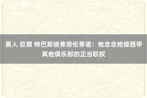 黑人 巨屌 特巴斯喷弗洛伦蒂诺：他念念抢掠西甲其他俱乐部的正当职权