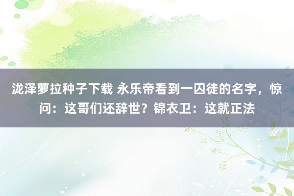 泷泽萝拉种子下载 永乐帝看到一囚徒的名字，惊问：这哥们还辞世？锦衣卫：这就正法