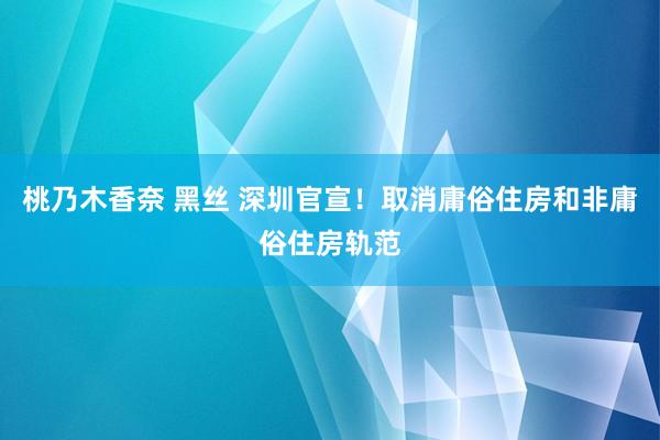 桃乃木香奈 黑丝 深圳官宣！取消庸俗住房和非庸俗住房轨范