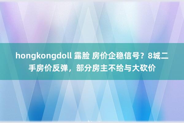 hongkongdoll 露脸 房价企稳信号？8城二手房价反弹，部分房主不给与大砍价