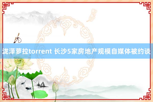 泷泽萝拉torrent 长沙5家房地产规模自媒体被约谈