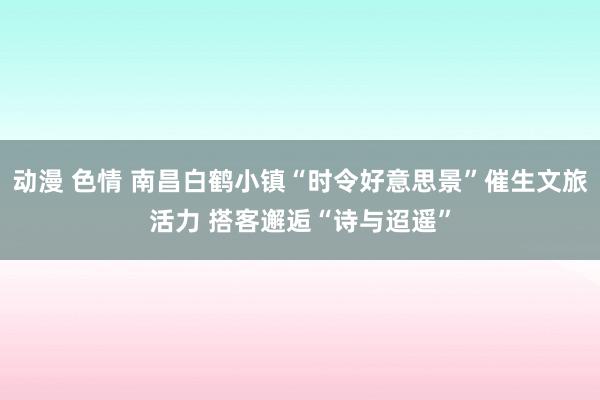 动漫 色情 南昌白鹤小镇“时令好意思景”催生文旅活力 搭客邂逅“诗与迢遥”