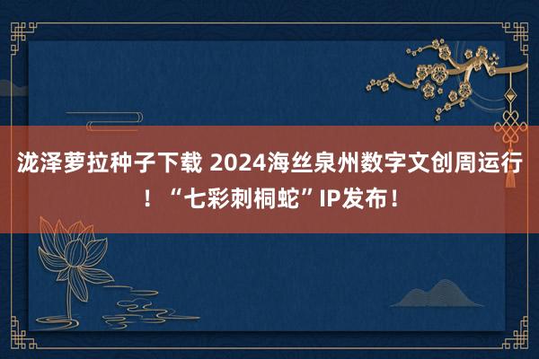 泷泽萝拉种子下载 2024海丝泉州数字文创周运行！“七彩刺桐蛇”IP发布！