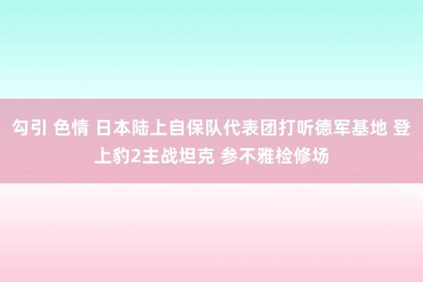 勾引 色情 日本陆上自保队代表团打听德军基地 登上豹2主战坦克 参不雅检修场