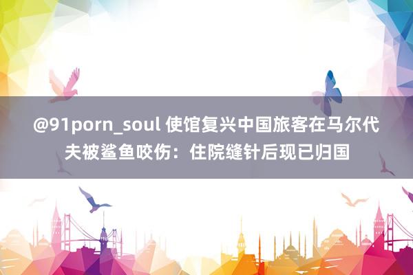 @91porn_soul 使馆复兴中国旅客在马尔代夫被鲨鱼咬伤：住院缝针后现已归国