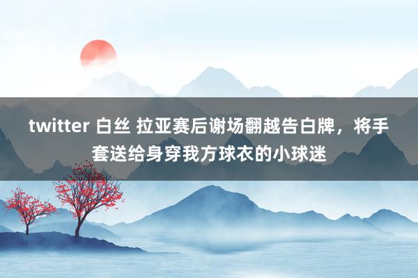 twitter 白丝 拉亚赛后谢场翻越告白牌，将手套送给身穿我方球衣的小球迷