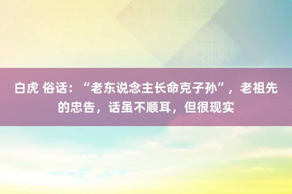 白虎 俗话：“老东说念主长命克子孙”，老祖先的忠告，话虽不顺耳，但很现实