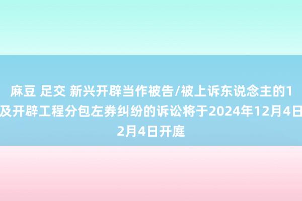 麻豆 足交 新兴开辟当作被告/被上诉东说念主的1起波及开辟工程分包左券纠纷的诉讼将于2024年12月4日开庭