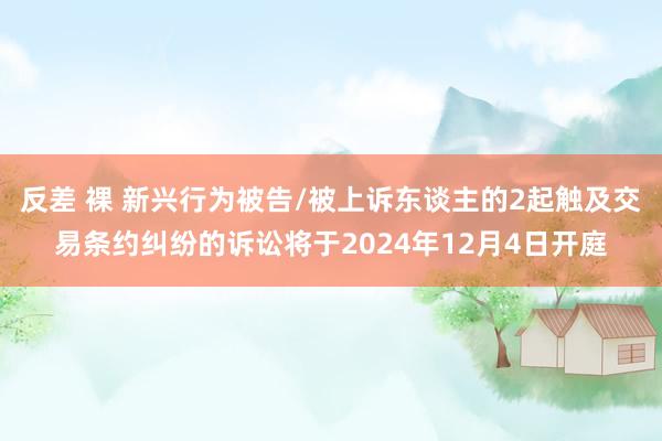 反差 裸 新兴行为被告/被上诉东谈主的2起触及交易条约纠纷的诉讼将于2024年12月4日开庭