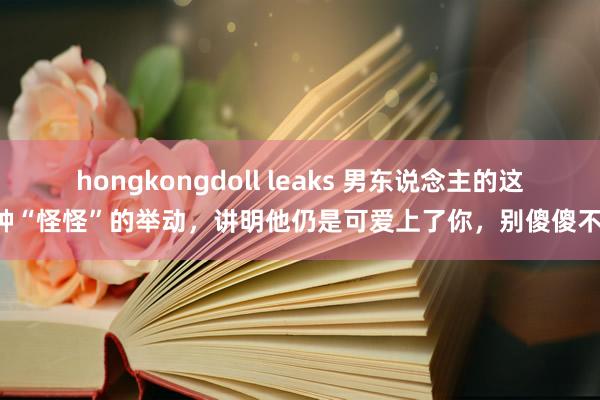 hongkongdoll leaks 男东说念主的这5种“怪怪”的举动，讲明他仍是可爱上了你，别傻傻不懂