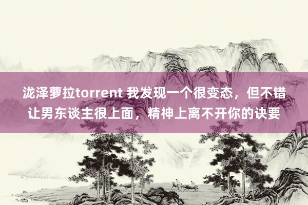 泷泽萝拉torrent 我发现一个很变态，但不错让男东谈主很上面，精神上离不开你的诀要