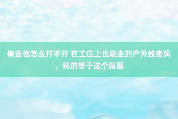 俺去也怎么打不开 在工位上也能走的户外致密风，玩的等于这个氛围