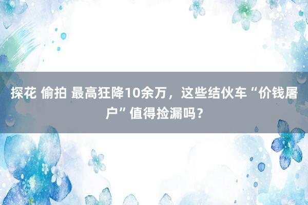 探花 偷拍 最高狂降10余万，这些结伙车“价钱屠户”值得捡漏吗？