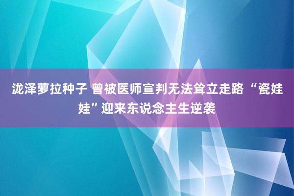 泷泽萝拉种子 曾被医师宣判无法耸立走路 “瓷娃娃”迎来东说念主生逆袭