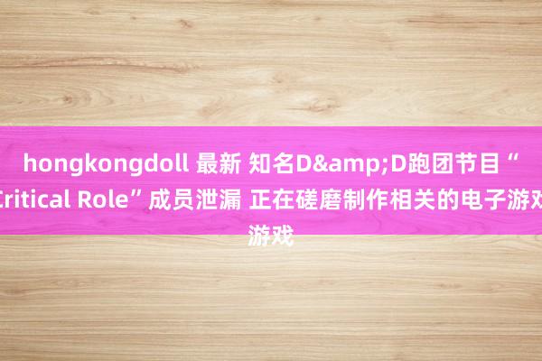 hongkongdoll 最新 知名D&D跑团节目“Critical Role”成员泄漏 正在磋磨制作相关的电子游戏