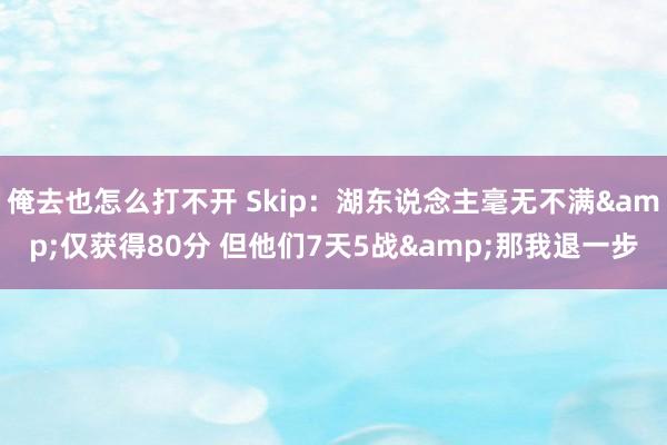 俺去也怎么打不开 Skip：湖东说念主毫无不满&仅获得80分 但他们7天5战&那我退一步