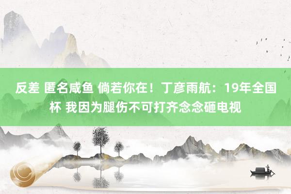 反差 匿名咸鱼 倘若你在！丁彦雨航：19年全国杯 我因为腿伤不可打齐念念砸电视