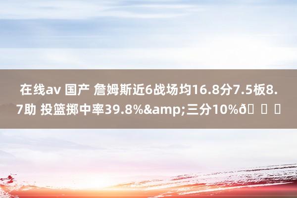 在线av 国产 詹姆斯近6战场均16.8分7.5板8.7助 投篮掷中率39.8%&三分10%👀