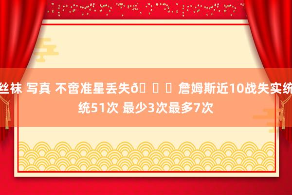 丝袜 写真 不啻准星丢失🙄詹姆斯近10战失实统统51次 最少3次最多7次